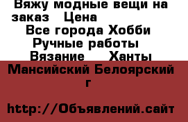 Вяжу модные вещи на заказ › Цена ­ 3000-10000 - Все города Хобби. Ручные работы » Вязание   . Ханты-Мансийский,Белоярский г.